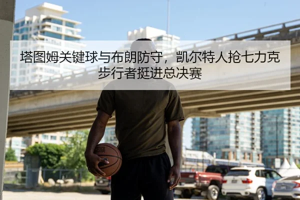 塔图姆关键球与布朗防守，凯尔特人抢七力克步行者挺进总决赛